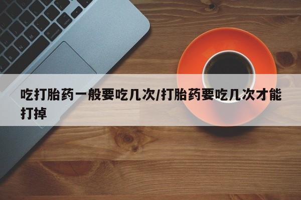 堕胎药购买联系吃打胎药一般要吃几次/打胎药要吃几次才能打掉