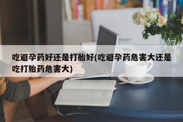 堕胎药购买联系吃避孕药好还是打胎好(吃避孕药危害大还是吃打胎药危害大)