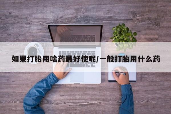堕胎药购买联系如果打胎用啥药最好使呢/一般打胎用什么药