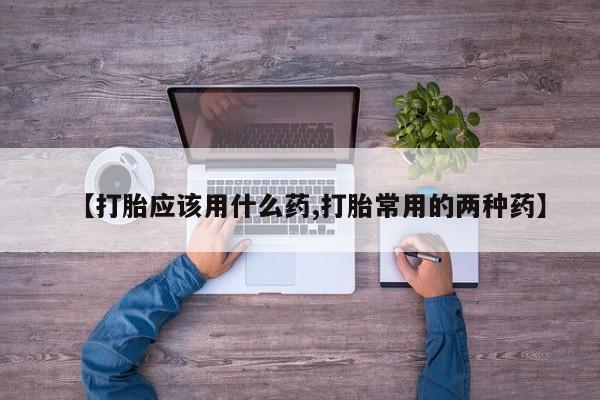 堕胎药购买联系【打胎应该用什么药,打胎常用的两种药】