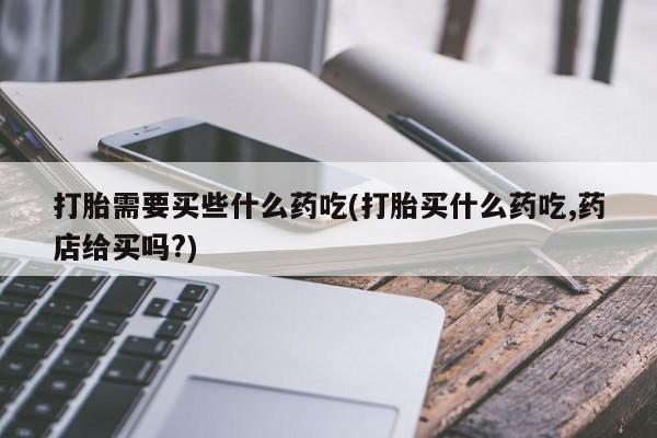堕胎药购买联系打胎需要买些什么药吃(打胎买什么药吃,药店给买吗?)