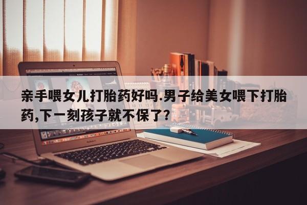 堕胎药购买联系亲手喂女儿打胎药好吗.男子给美女喂下打胎药,下一刻孩子就不保了？