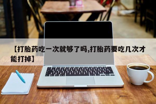 堕胎药购买联系【打胎药吃一次就够了吗,打胎药要吃几次才能打掉】