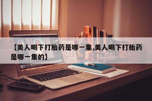 堕胎药购买联系【美人喝下打胎药是哪一集,美人喝下打胎药是哪一集的】