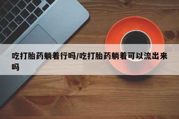堕胎药购买联系吃打胎药躺着行吗/吃打胎药躺着可以流出来吗