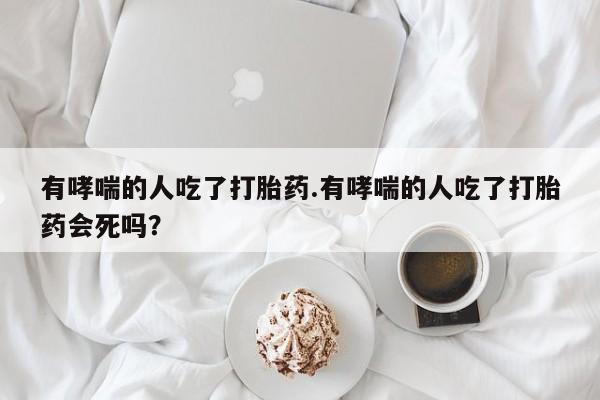 堕胎药购买联系有哮喘的人吃了打胎药.有哮喘的人吃了打胎药会死吗？