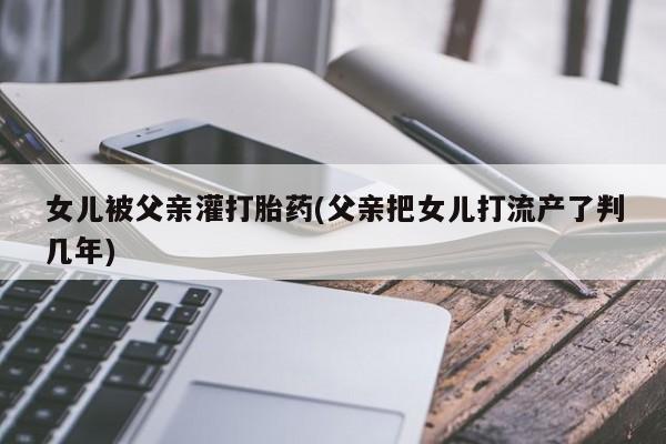 堕胎药购买联系女儿被父亲灌打胎药(父亲把女儿打流产了判几年)