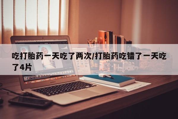堕胎药购买联系吃打胎药一天吃了两次/打胎药吃错了一天吃了4片