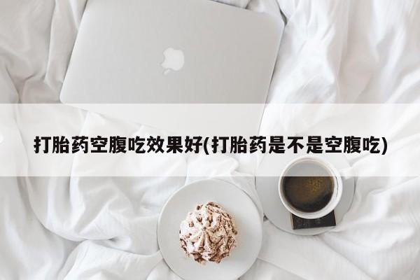 堕胎药购买联系打胎药空腹吃效果好(打胎药是不是空腹吃)