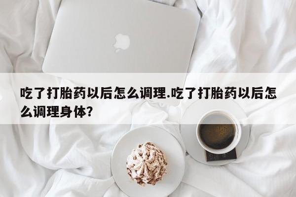 堕胎药购买联系吃了打胎药以后怎么调理.吃了打胎药以后怎么调理身体？