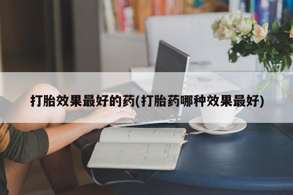 堕胎药购买联系打胎效果最好的药(打胎药哪种效果最好)
