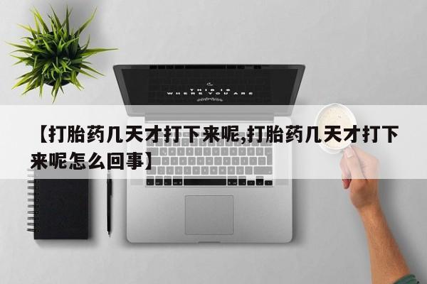 堕胎药购买联系【打胎药几天才打下来呢,打胎药几天才打下来呢怎么回事】