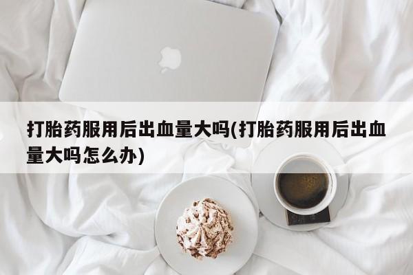 堕胎药购买联系打胎药服用后出血量大吗(打胎药服用后出血量大吗怎么办)