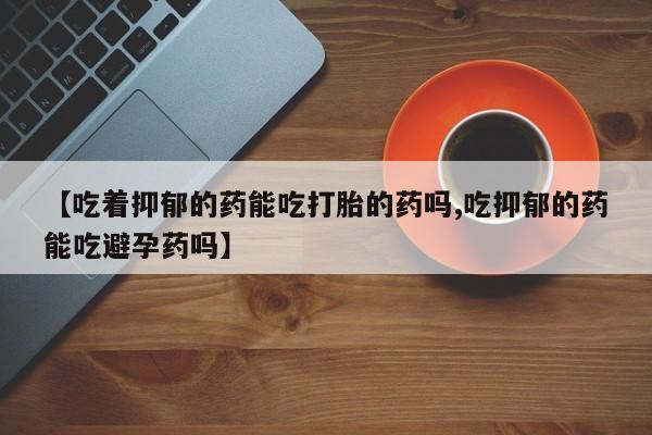 堕胎药购买联系【吃着抑郁的药能吃打胎的药吗,吃抑郁的药能吃避孕药吗】