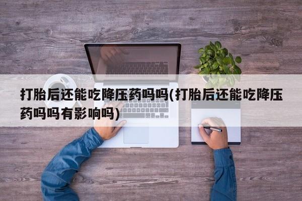 堕胎药购买联系打胎后还能吃降压药吗吗(打胎后还能吃降压药吗吗有影响吗)