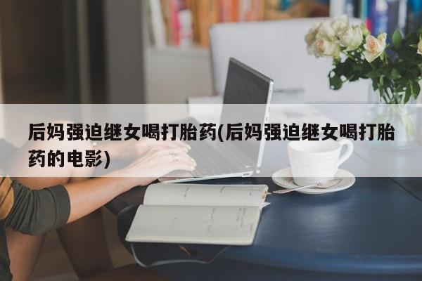 堕胎药购买联系后妈强迫继女喝打胎药(后妈强迫继女喝打胎药的电影)