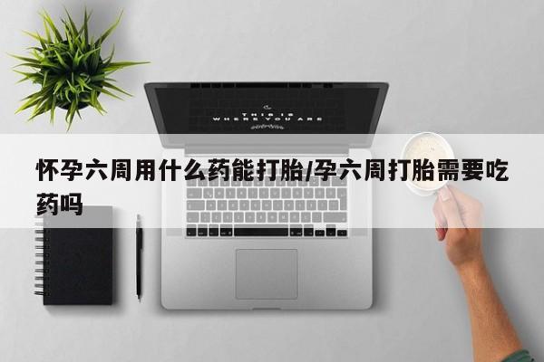 堕胎药购买联系怀孕六周用什么药能打胎/孕六周打胎需要吃药吗