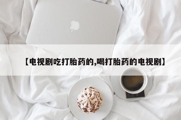 堕胎药购买联系【电视剧吃打胎药的,喝打胎药的电视剧】