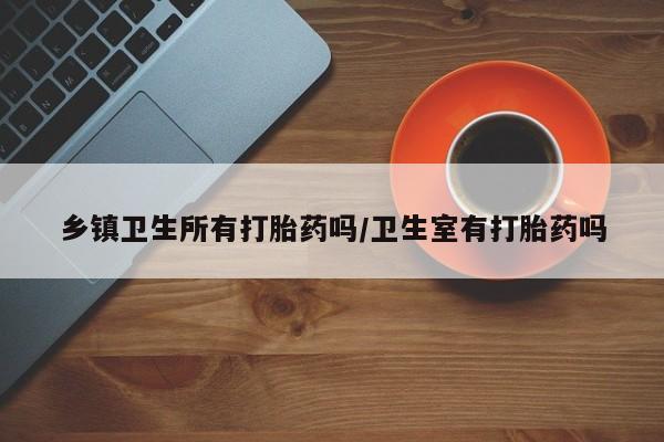 堕胎药购买联系乡镇卫生所有打胎药吗/卫生室有打胎药吗