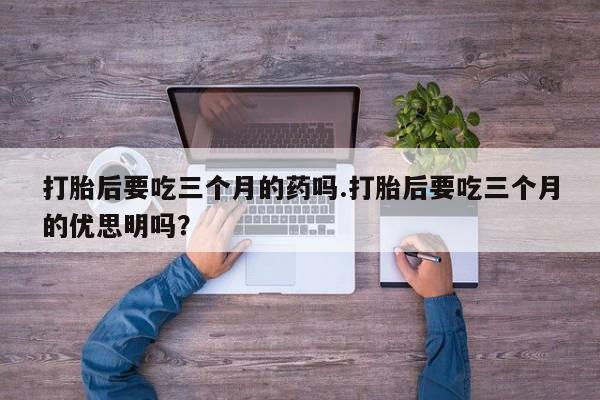 堕胎药购买联系打胎后要吃三个月的药吗.打胎后要吃三个月的优思明吗？
