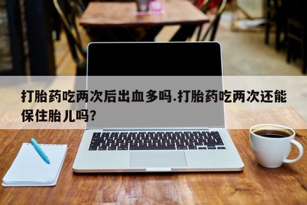 堕胎药购买联系打胎药吃两次后出血多吗.打胎药吃两次还能保住胎儿吗？