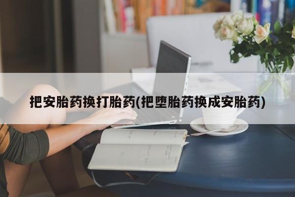 堕胎药购买联系把安胎药换打胎药(把堕胎药换成安胎药)