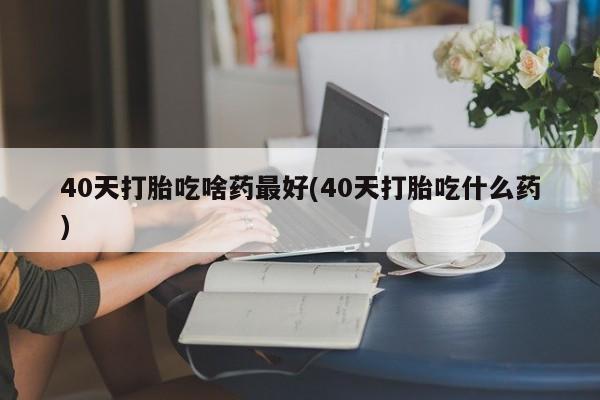 堕胎药购买联系40天打胎吃啥药最好(40天打胎吃什么药)