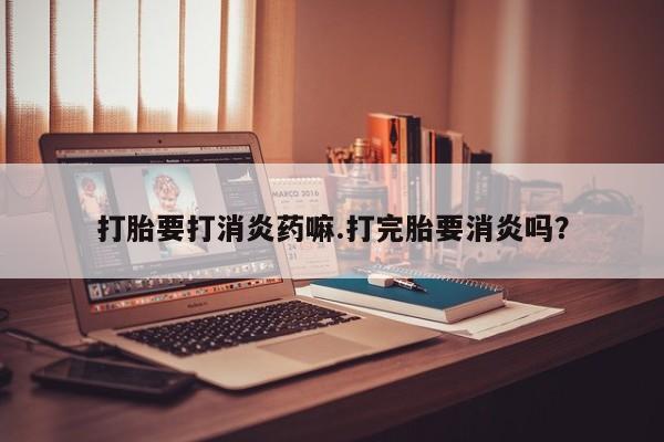 堕胎药购买联系打胎要打消炎药嘛.打完胎要消炎吗？