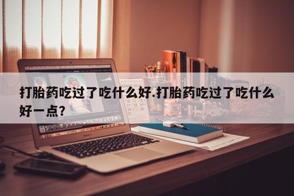 堕胎药购买联系打胎药吃过了吃什么好.打胎药吃过了吃什么好一点？