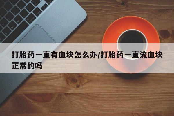 堕胎药购买联系打胎药一直有血块怎么办/打胎药一直流血块正常的吗