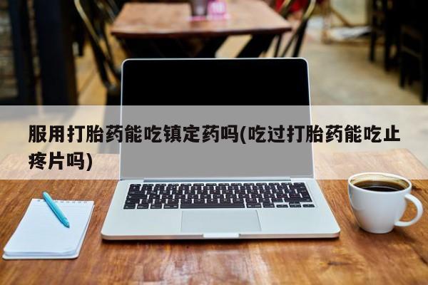 堕胎药购买联系服用打胎药能吃镇定药吗(吃过打胎药能吃止疼片吗)
