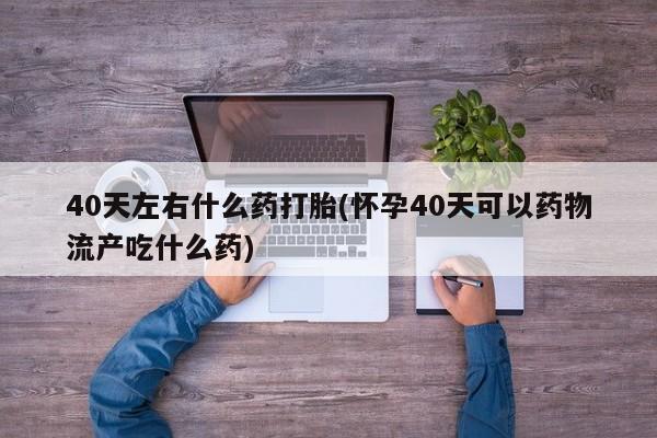 堕胎药购买联系40天左右什么药打胎(怀孕40天可以药物流产吃什么药)