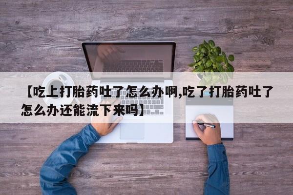 堕胎药购买联系【吃上打胎药吐了怎么办啊,吃了打胎药吐了怎么办还能流下来吗】