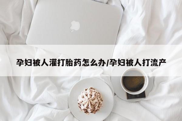 堕胎药购买联系孕妇被人灌打胎药怎么办/孕妇被人打流产