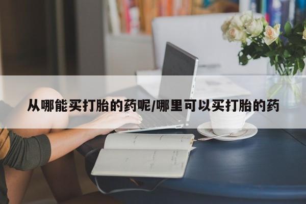 堕胎药购买联系从哪能买打胎的药呢/哪里可以买打胎的药