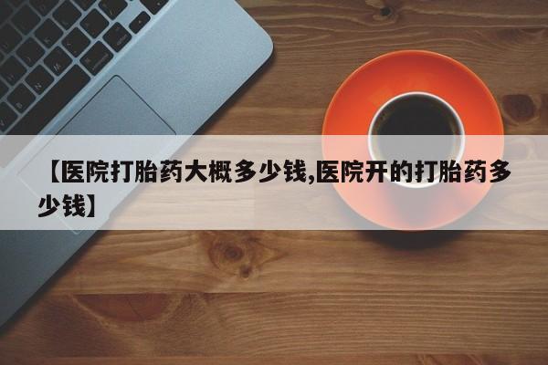 堕胎药购买联系【医院打胎药大概多少钱,医院开的打胎药多少钱】