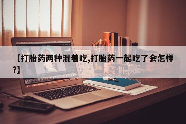堕胎药购买联系【打胎药两种混着吃,打胎药一起吃了会怎样?】