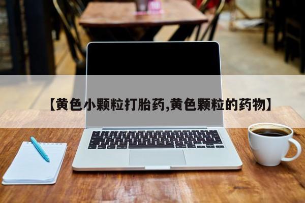 堕胎药购买联系【黄色小颗粒打胎药,黄色颗粒的药物】