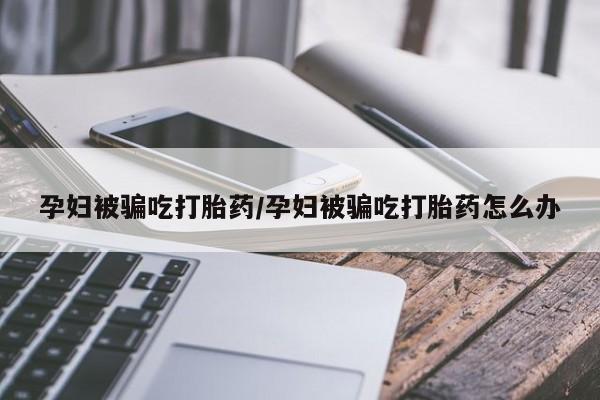 堕胎药购买联系孕妇被骗吃打胎药/孕妇被骗吃打胎药怎么办
