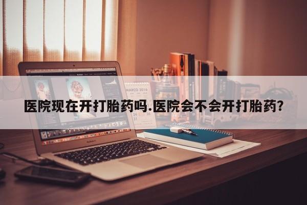 堕胎药购买联系医院现在开打胎药吗.医院会不会开打胎药？