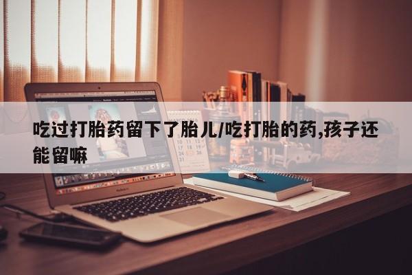 堕胎药购买联系吃过打胎药留下了胎儿/吃打胎的药,孩子还能留嘛