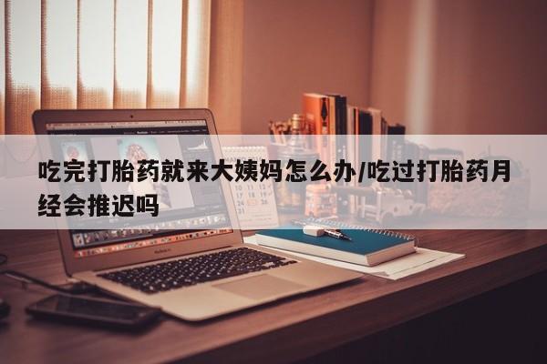堕胎药购买联系吃完打胎药就来大姨妈怎么办/吃过打胎药月经会推迟吗