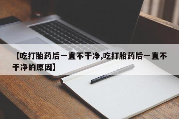 堕胎药购买联系【吃打胎药后一直不干净,吃打胎药后一直不干净的原因】