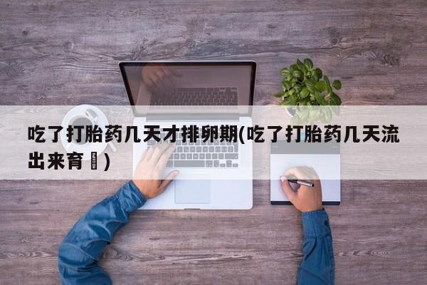 堕胎药购买联系吃了打胎药几天才排卵期(吃了打胎药几天流出来育蘘)