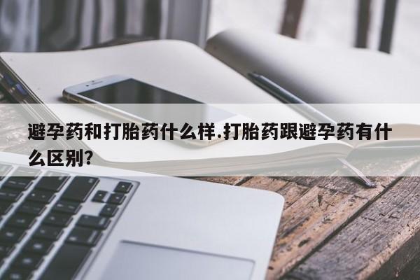 堕胎药购买联系避孕药和打胎药什么样.打胎药跟避孕药有什么区别？