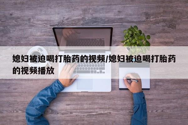 堕胎药购买联系媳妇被迫喝打胎药的视频/媳妇被迫喝打胎药的视频播放