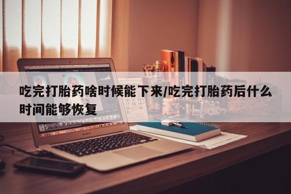 堕胎药购买联系吃完打胎药啥时候能下来/吃完打胎药后什么时间能够恢复