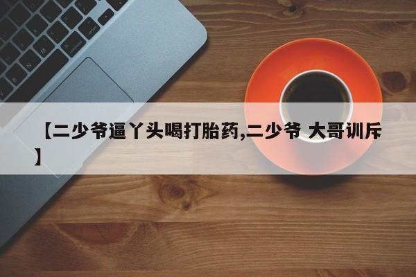 堕胎药购买联系【二少爷逼丫头喝打胎药,二少爷 大哥训斥】