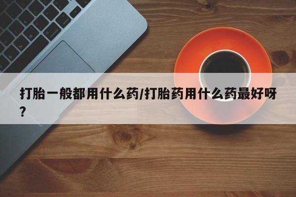 堕胎药购买联系打胎一般都用什么药/打胎药用什么药最好呀?