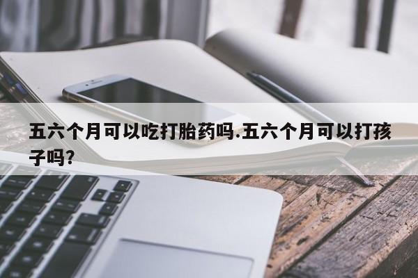 堕胎药购买联系五六个月可以吃打胎药吗.五六个月可以打孩子吗？